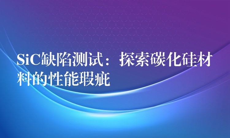 SiC缺陷测试:探索碳化硅材料的性能瑕疵
