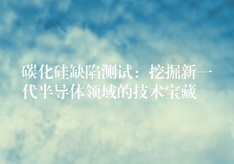 碳化硅缺陷测试：挖掘新一代半导体领域的技术宝藏