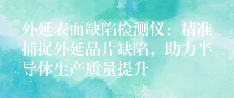 外延表面缺陷检测仪:精准捕捉外延晶片缺陷,助力半导体生产质量提升