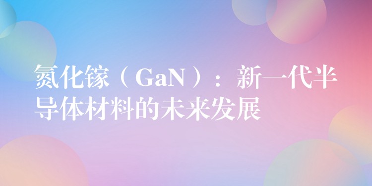 氮化镓（GaN）：新一代半导体材料的未来发展