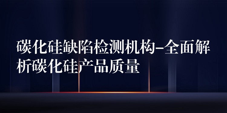 碳化硅缺陷检测机构-全面解析碳化硅产品质量