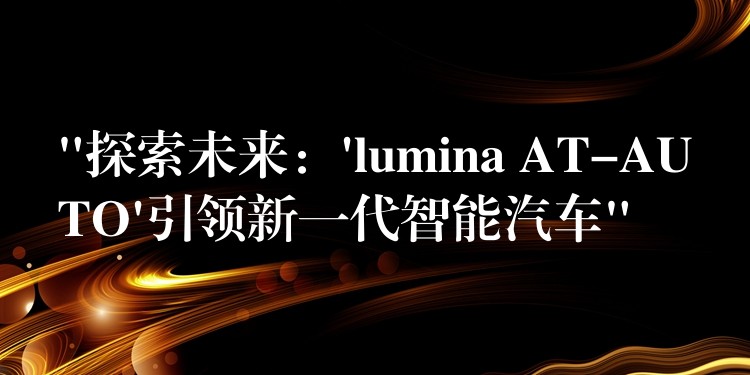 “探索未来:’lumina AT-AUTO’引领新一代智能汽车”