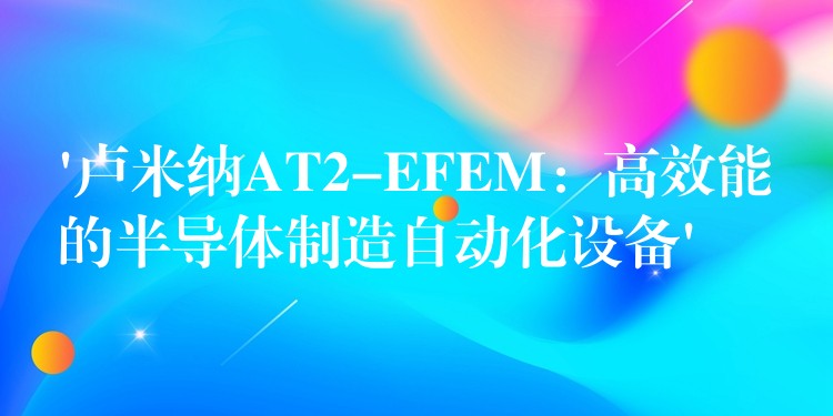 ‘卢米纳AT2-EFEM：高效能的半导体制造自动化设备’