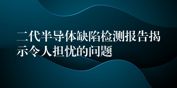 二代半导体缺陷检测报告揭示令人担忧的问题