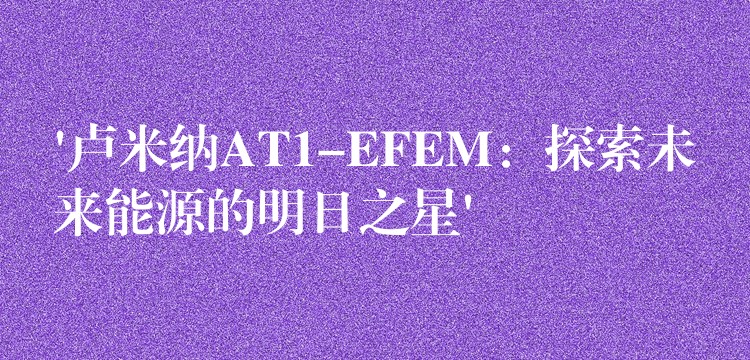 ‘卢米纳AT1-EFEM：探索未来能源的明日之星’