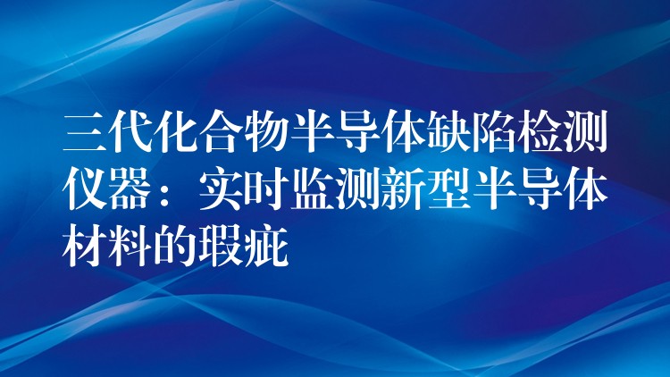 三代化合物半导体缺陷检测仪器：实时监测新型半导体材料的瑕疵