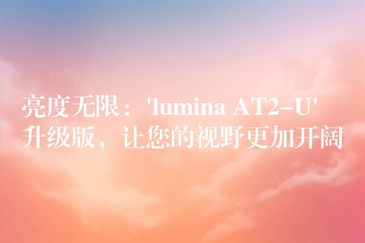 亮度无限：’lumina AT2-U’ 升级版，让您的视野更加开阔