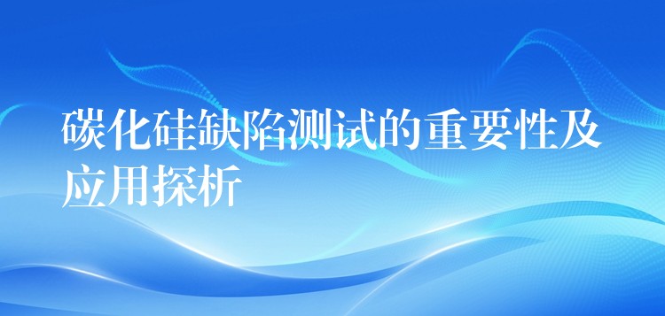 碳化硅缺陷测试的重要性及应用探析
