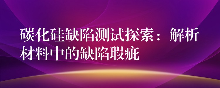 碳化硅缺陷测试探索:解析材料中的缺陷瑕疵