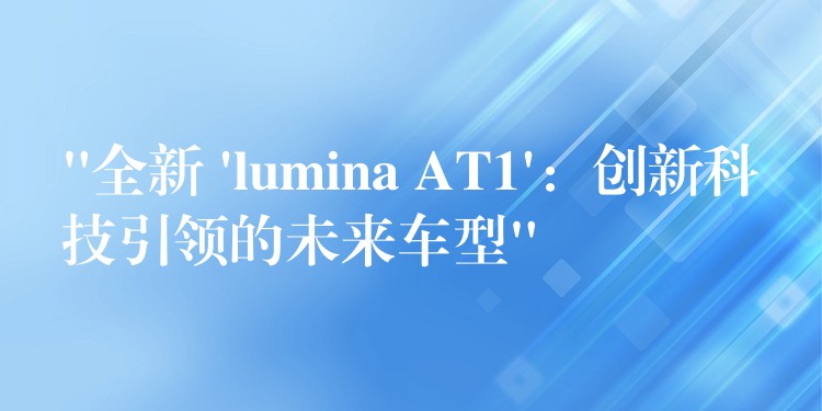 “全新 ‘lumina AT1’：创新科技引领的未来车型”