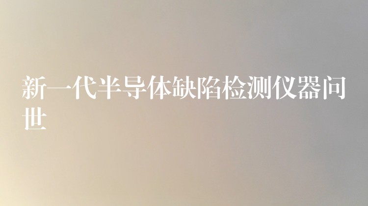 新一代半导体缺陷检测仪器问世