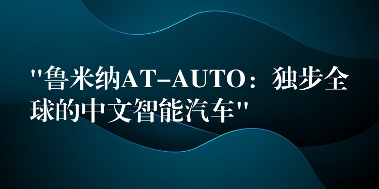 “鲁米纳AT-AUTO:独步全球的中文智能汽车”