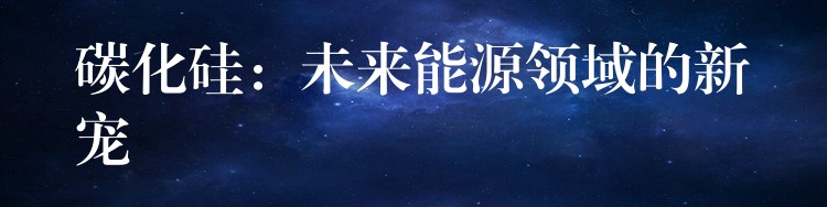 碳化硅：未来能源领域的新宠