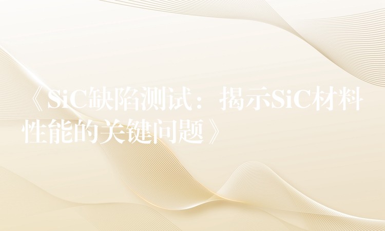 《SiC缺陷测试：揭示SiC材料性能的关键问题》
