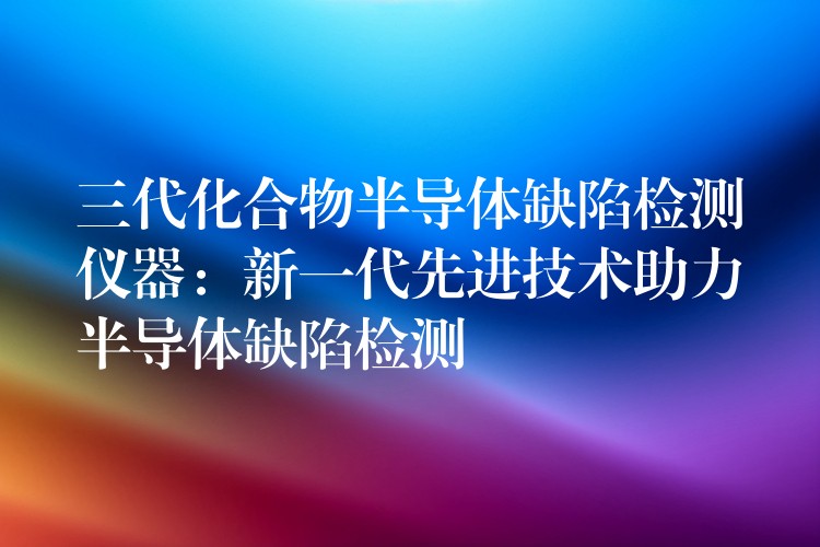 三代化合物半导体缺陷检测仪器：新一代先进技术助力半导体缺陷检测