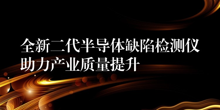 全新二代半导体缺陷检测仪助力产业质量提升