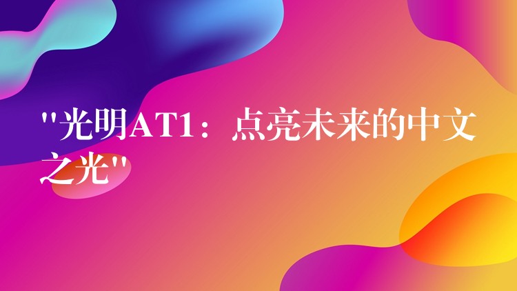 “光明AT1：点亮未来的中文之光”