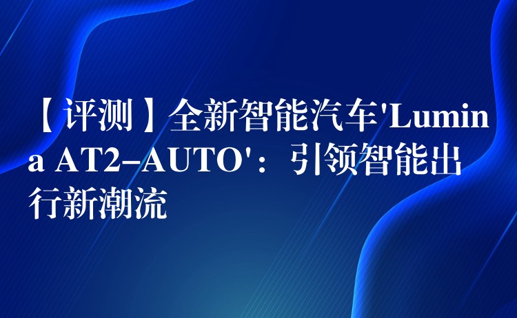 【评测】全新智能汽车’Lumina AT2-AUTO’：引领智能出行新潮流