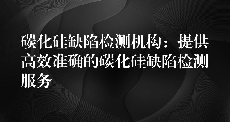 碳化硅缺陷检测机构：提供高效准确的碳化硅缺陷检测服务