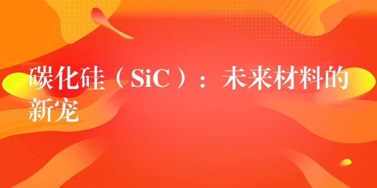 碳化硅(SiC):未来材料的新宠