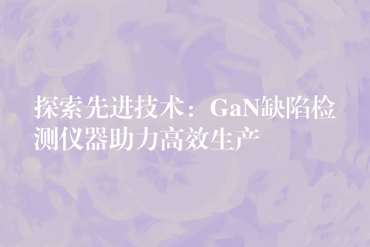 探索先进技术：GaN缺陷检测仪器助力高效生产