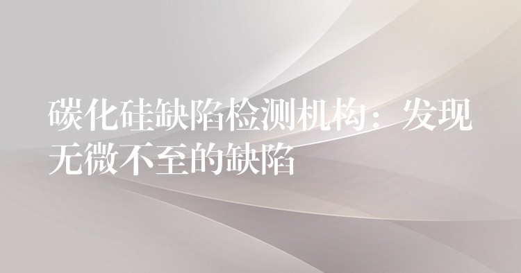 碳化硅缺陷检测机构:发现无微不至的缺陷