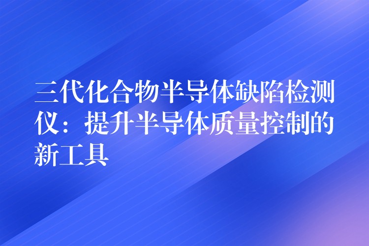 三代化合物半导体缺陷检测仪：提升半导体质量控制的新工具