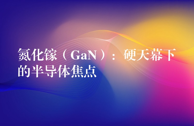 氮化镓（GaN）：硬天幕下的半导体焦点