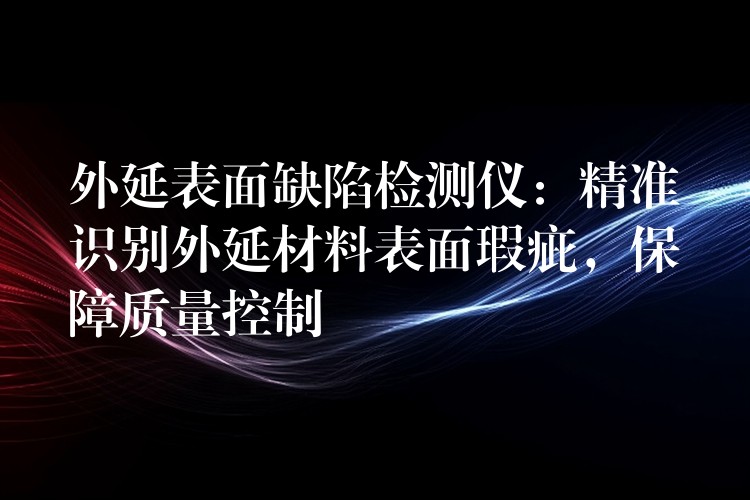外延表面缺陷检测仪：精准识别外延材料表面瑕疵，保障质量控制
