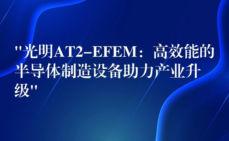 “光明AT2-EFEM:高效能的半导体制造设备助力产业升级”