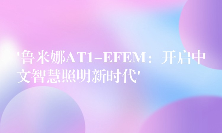 ‘鲁米娜AT1-EFEM：开启中文智慧照明新时代’