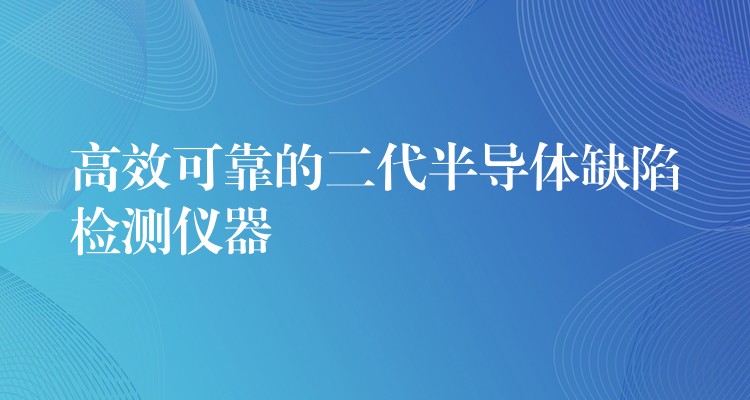 高效可靠的二代半导体缺陷检测仪器