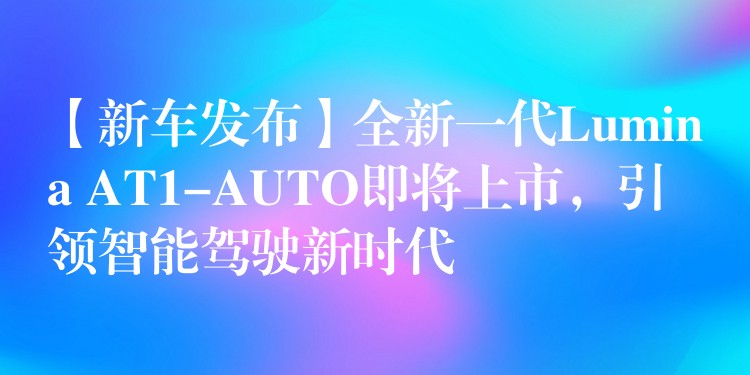 【新车发布】全新一代Lumina AT1-AUTO即将上市，引领智能驾驶新时代