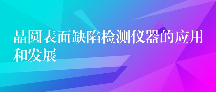 晶圆表面缺陷检测仪器的应用和发展