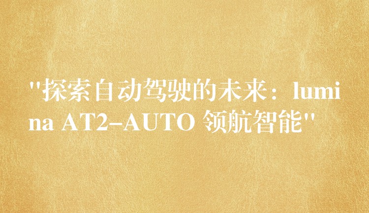“探索自动驾驶的未来:lumina AT2-AUTO 领航智能”