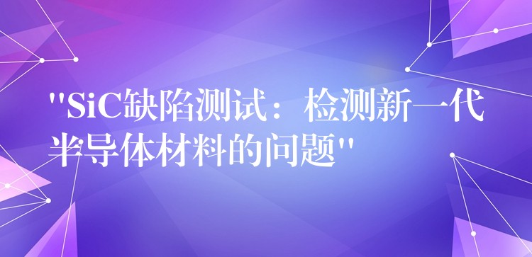 “SiC缺陷测试：检测新一代半导体材料的问题”