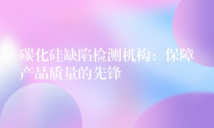 碳化硅缺陷检测机构:保障产品质量的先锋