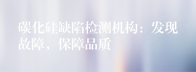 碳化硅缺陷检测机构：发现故障，保障品质