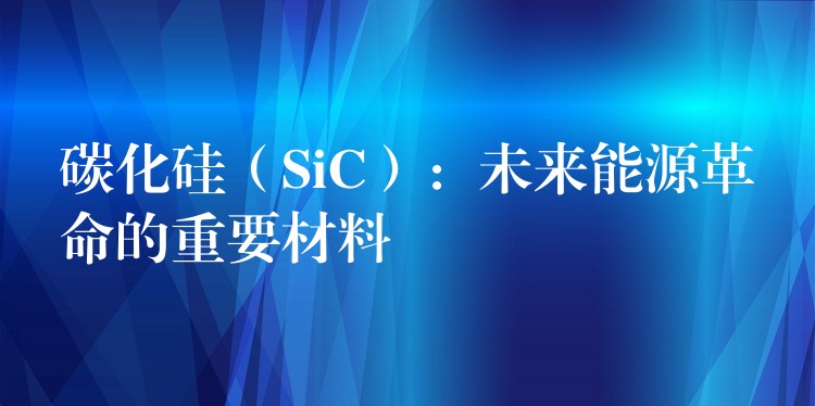 碳化硅（SiC）：未来能源革命的重要材料