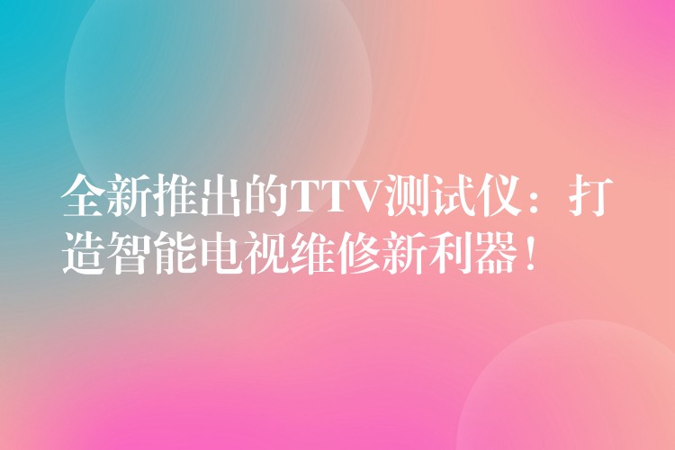 全新推出的TTV测试仪:打造智能电视维修新利器!