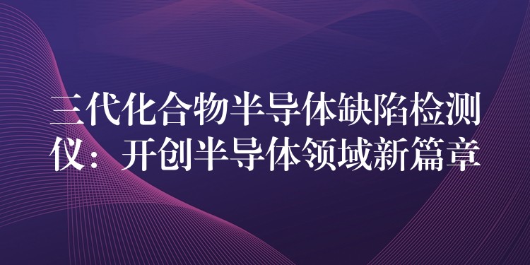 三代化合物半导体缺陷检测仪：开创半导体领域新篇章