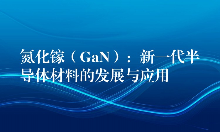 氮化镓（GaN）：新一代半导体材料的发展与应用