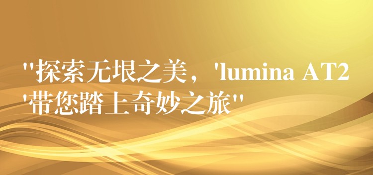 “探索无垠之美，’lumina AT2’带您踏上奇妙之旅”