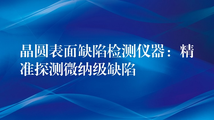 晶圆表面缺陷检测仪器：精准探测微纳级缺陷