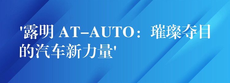 ‘露明 AT-AUTO:璀璨夺目的汽车新力量’