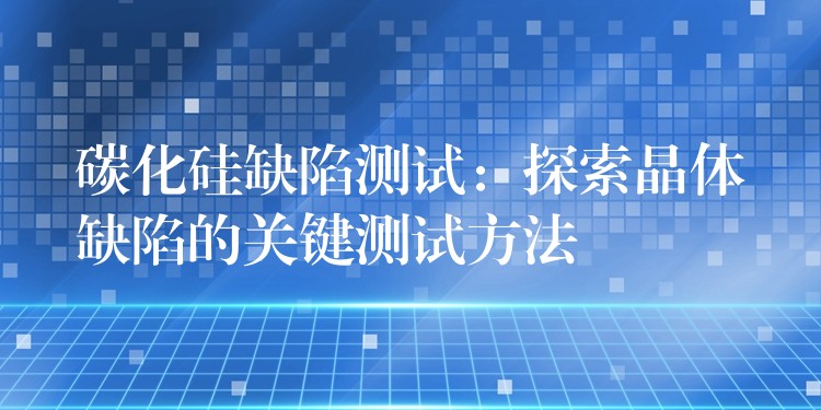 碳化硅缺陷测试：探索晶体缺陷的关键测试方法