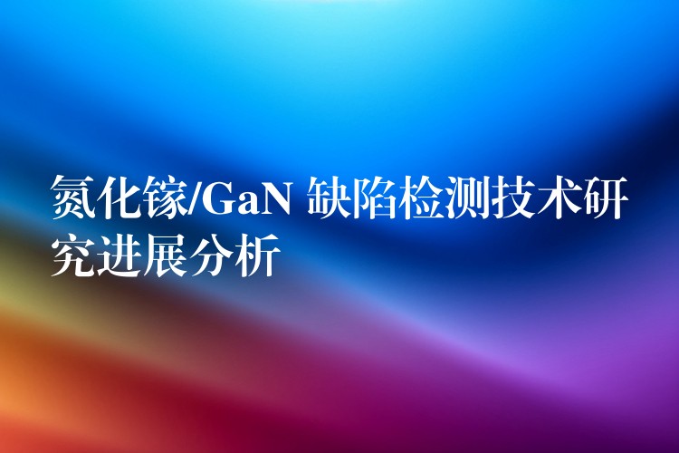 氮化镓/GaN 缺陷检测技术研究进展分析
