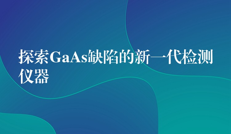 探索GaAs缺陷的新一代检测仪器