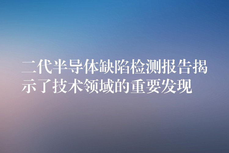 二代半导体缺陷检测报告揭示了技术领域的重要发现