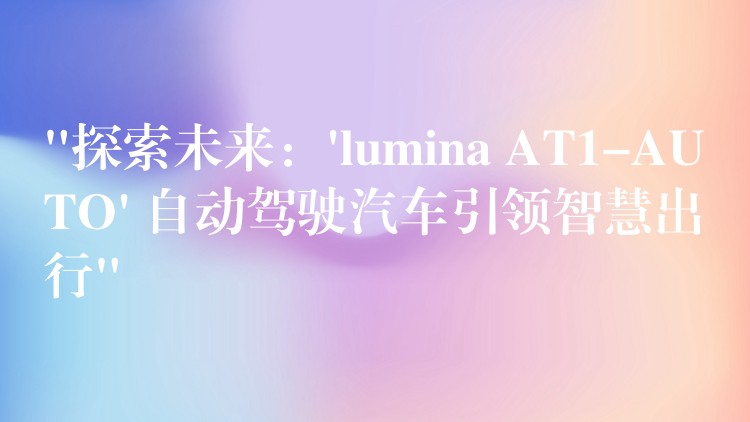 “探索未来：’lumina AT1-AUTO’ 自动驾驶汽车引领智慧出行”